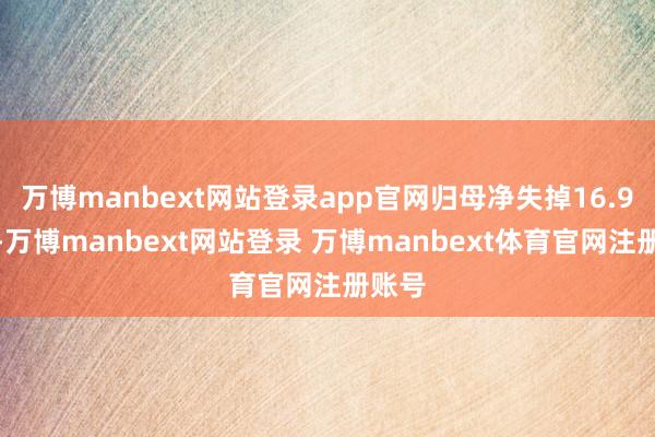 万博manbext网站登录app官网归母净失掉16.9亿元-万博manbext网站登录 万博manbext体育官网注册账号