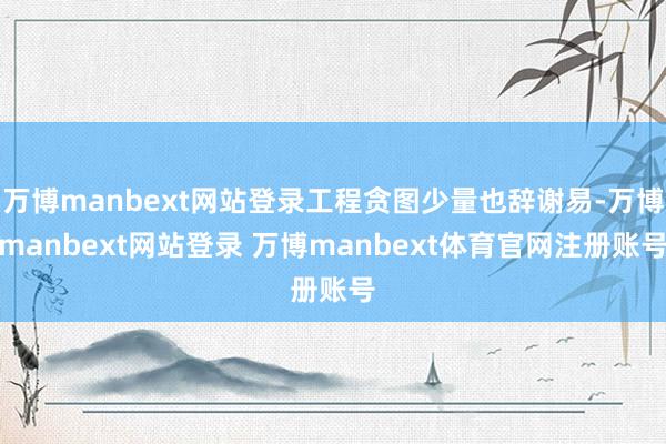 万博manbext网站登录工程贪图少量也辞谢易-万博manbext网站登录 万博manbext体育官网注册账号