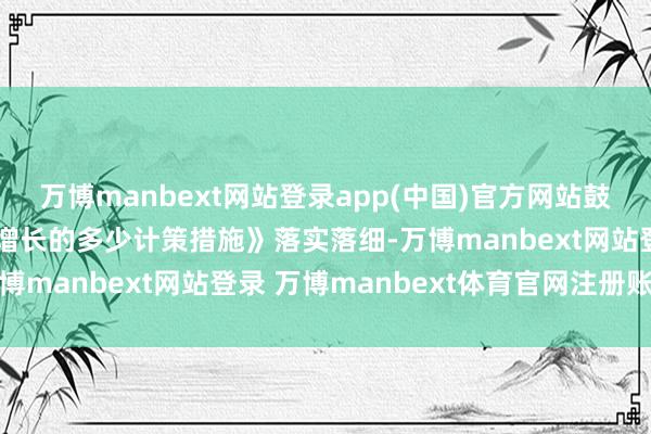 万博manbext网站登录app(中国)官方网站鼓吹《对于促进外贸结识增长的多少计策措施》落实落细-万博manbext网站登录 万博manbext体育官网注册账号