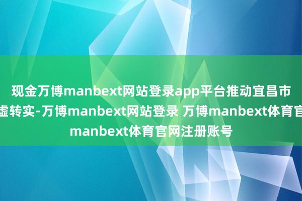 现金万博manbext网站登录app平台推动宜昌市房地产业由虚转实-万博manbext网站登录 万博manbext体育官网注册账号