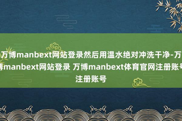 万博manbext网站登录然后用温水绝对冲洗干净-万博manbext网站登录 万博manbext体育官网注册账号