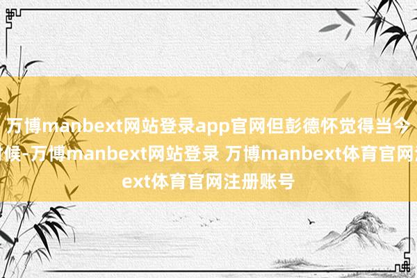 万博manbext网站登录app官网但彭德怀觉得当今还不是时候-万博manbext网站登录 万博manbext体育官网注册账号