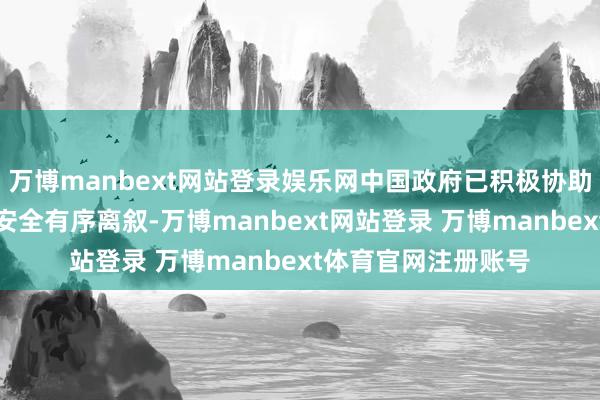 万博manbext网站登录娱乐网中国政府已积极协助挑升愿的中国公民安全有序离叙-万博manbext网站登录 万博manbext体育官网注册账号