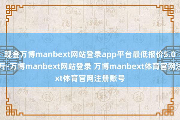 现金万博manbext网站登录app平台最低报价5.00元/公斤-万博manbext网站登录 万博manbext体育官网注册账号