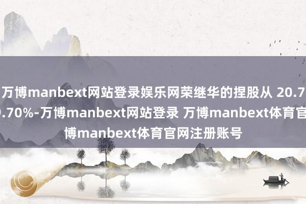万博manbext网站登录娱乐网荣继华的捏股从 20.70% 降至 19.70%-万博manbext网站登录 万博manbext体育官网注册账号