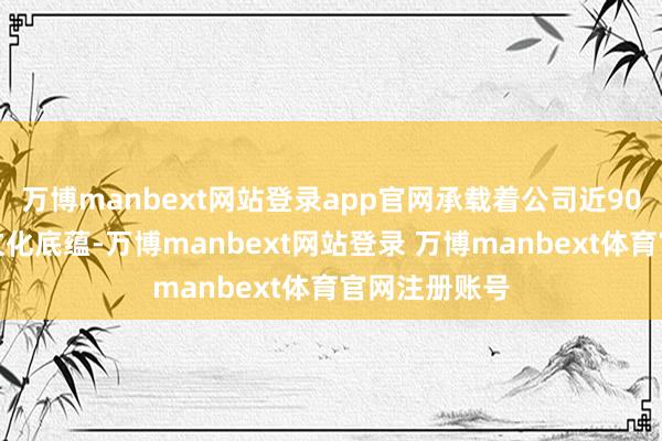 万博manbext网站登录app官网承载着公司近90年来的历史文化底蕴-万博manbext网站登录 万博manbext体育官网注册账号