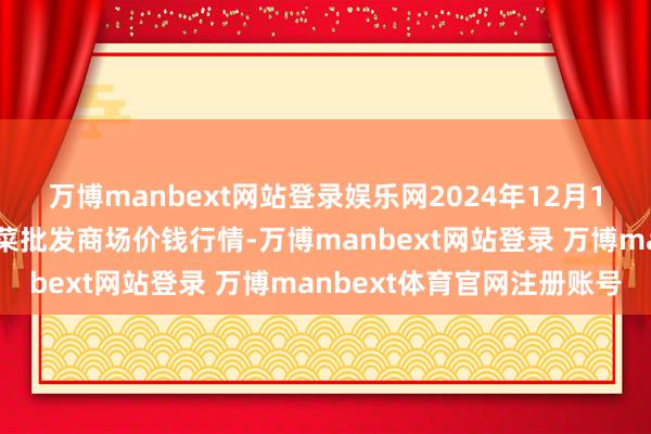 万博manbext网站登录娱乐网2024年12月1日安徽安庆市龙狮桥蔬菜批发商场价钱行情-万博manbext网站登录 万博manbext体育官网注册账号