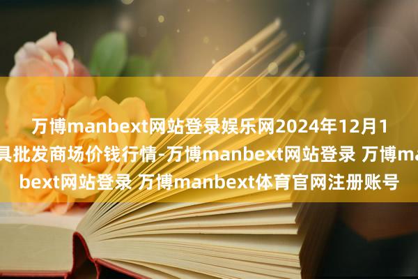 万博manbext网站登录娱乐网2024年12月1日安徽合肥周谷堆农家具批发商场价钱行情-万博manbext网站登录 万博manbext体育官网注册账号
