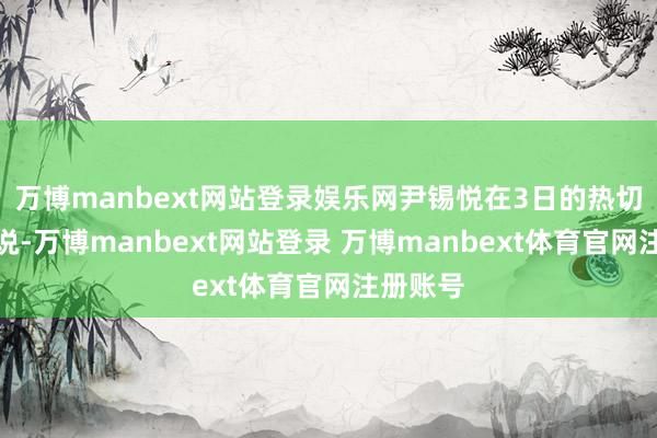 万博manbext网站登录娱乐网尹锡悦在3日的热切言语中说-万博manbext网站登录 万博manbext体育官网注册账号