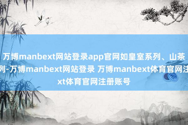 万博manbext网站登录app官网如皇室系列、山茶眷注系列-万博manbext网站登录 万博manbext体育官网注册账号