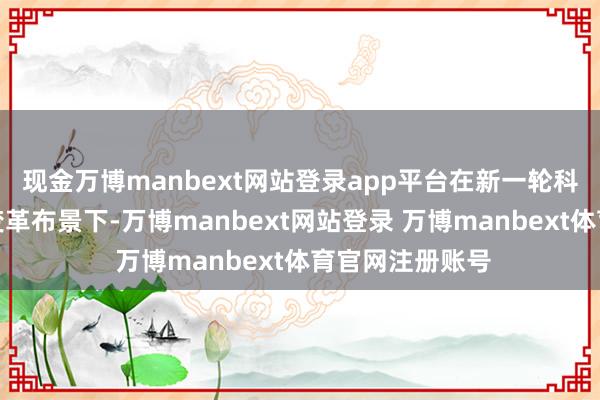 现金万博manbext网站登录app平台在新一轮科技立异和产业变革布景下-万博manbext网站登录 万博manbext体育官网注册账号