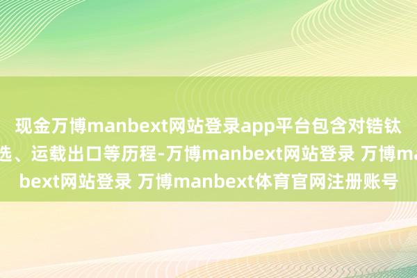 现金万博manbext网站登录app平台包含对锆钛矿原矿的开发、初步分选、运载出口等历程-万博manbext网站登录 万博manbext体育官网注册账号
