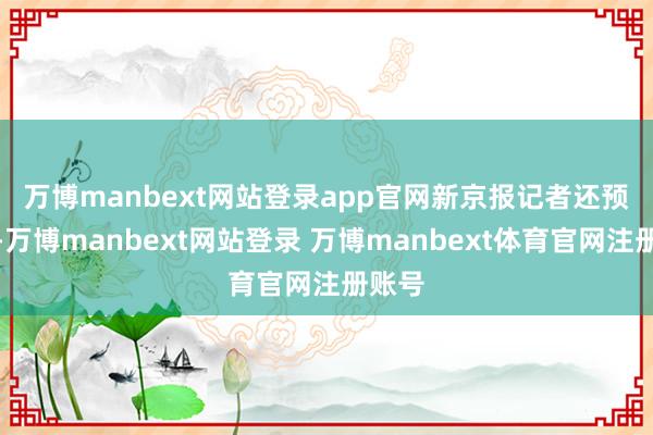 万博manbext网站登录app官网　　新京报记者还预防到-万博manbext网站登录 万博manbext体育官网注册账号