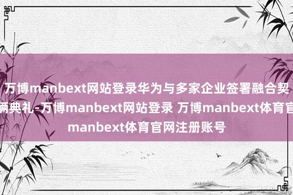 万博manbext网站登录华为与多家企业签署融合契约及落成技俩典礼-万博manbext网站登录 万博manbext体育官网注册账号