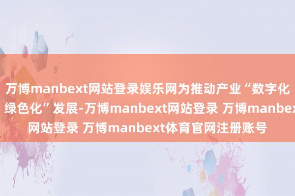 万博manbext网站登录娱乐网为推动产业“数字化、集会化、智能化、绿色化”发展-万博manbext网站登录 万博manbext体育官网注册账号