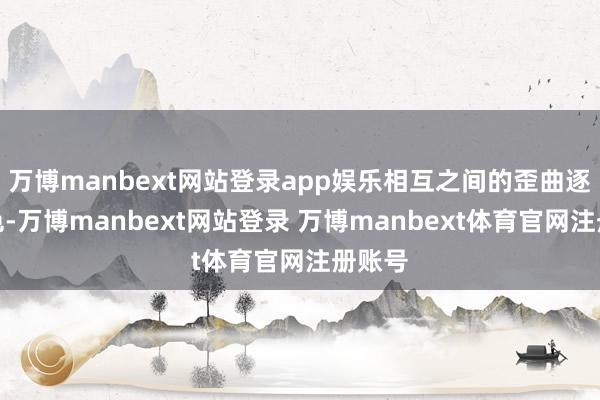 万博manbext网站登录app娱乐相互之间的歪曲逐渐褪色-万博manbext网站登录 万博manbext体育官网注册账号