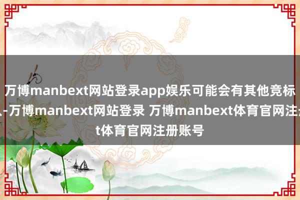 万博manbext网站登录app娱乐可能会有其他竞标者加入-万博manbext网站登录 万博manbext体育官网注册账号