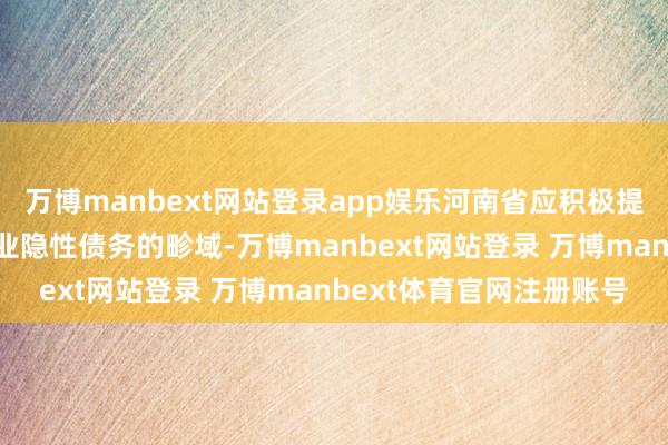 万博manbext网站登录app娱乐河南省应积极提高财政资金偿付城投企业隐性债务的畛域-万博manbext网站登录 万博manbext体育官网注册账号