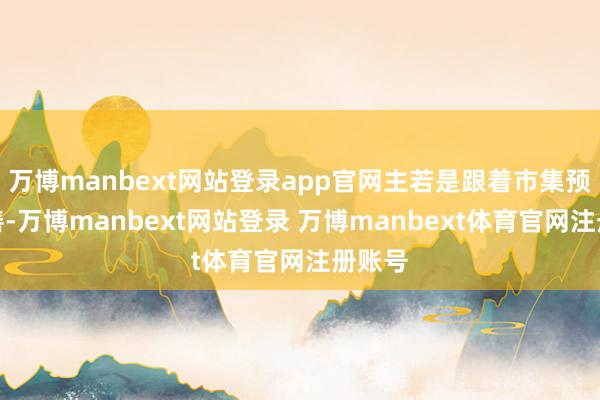 万博manbext网站登录app官网主若是跟着市集预期改善-万博manbext网站登录 万博manbext体育官网注册账号