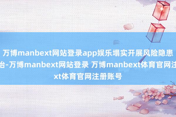 万博manbext网站登录app娱乐塌实开展风险隐患排查整治-万博manbext网站登录 万博manbext体育官网注册账号