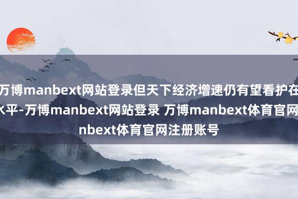 万博manbext网站登录但天下经济增速仍有望看护在2.7%的水平-万博manbext网站登录 万博manbext体育官网注册账号