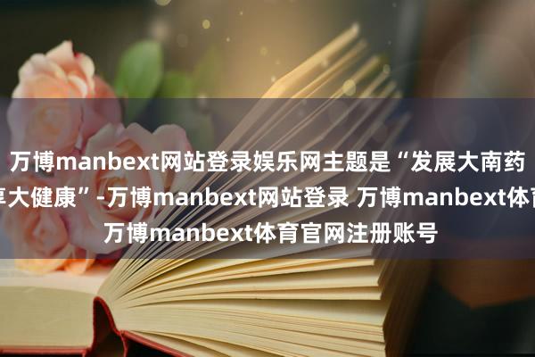 万博manbext网站登录娱乐网主题是“发展大南药鼓吹中医药分享大健康”-万博manbext网站登录 万博manbext体育官网注册账号