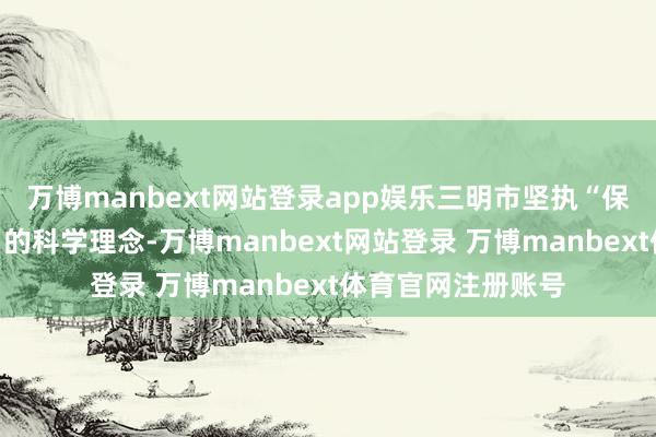 万博manbext网站登录app娱乐三明市坚执“保护文物亦然治绩”的科学理念-万博manbext网站登录 万博manbext体育官网注册账号