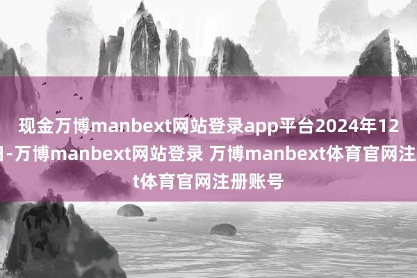 现金万博manbext网站登录app平台2024年12月26日-万博manbext网站登录 万博manbext体育官网注册账号