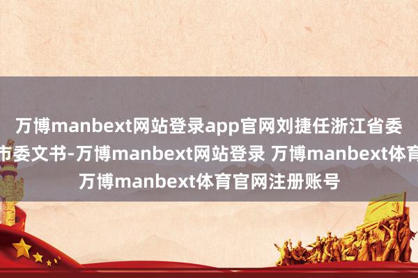 万博manbext网站登录app官网刘捷任浙江省委副文书、杭州市委文书-万博manbext网站登录 万博manbext体育官网注册账号