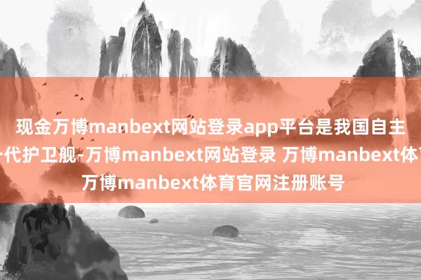 现金万博manbext网站登录app平台是我国自主研制成立的新一代护卫舰-万博manbext网站登录 万博manbext体育官网注册账号
