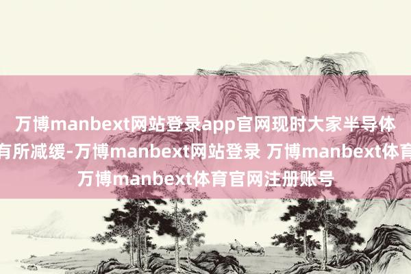 万博manbext网站登录app官网现时大家半导体大厂投资轮番有所减缓-万博manbext网站登录 万博manbext体育官网注册账号