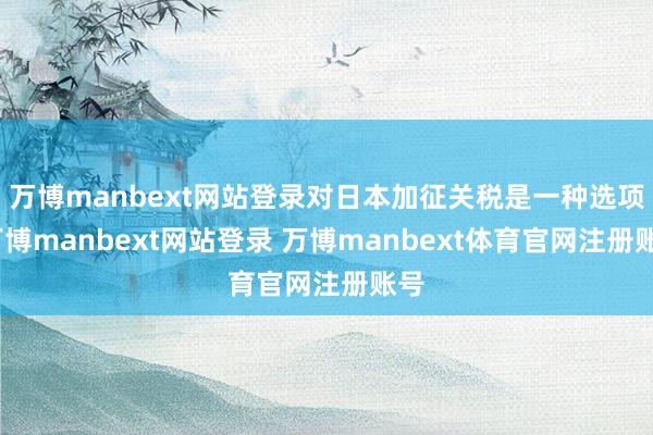 万博manbext网站登录对日本加征关税是一种选项-万博manbext网站登录 万博manbext体育官网注册账号