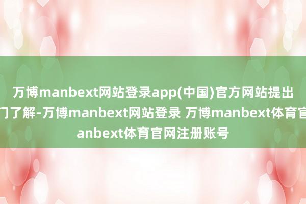 万博manbext网站登录app(中国)官方网站提出你向独揽部门了解-万博manbext网站登录 万博manbext体育官网注册账号