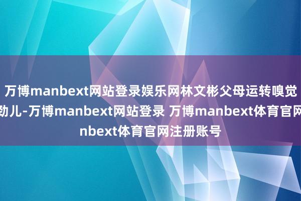 万博manbext网站登录娱乐网林文彬父母运转嗅觉孩子分离劲儿-万博manbext网站登录 万博manbext体育官网注册账号