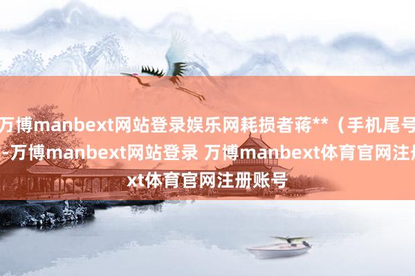 万博manbext网站登录娱乐网耗损者蒋**（手机尾号 1002-万博manbext网站登录 万博manbext体育官网注册账号