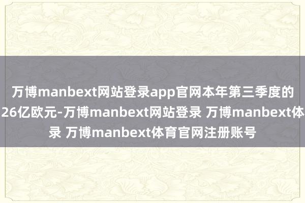 万博manbext网站登录app官网本年第三季度的新增订单金额为26亿欧元-万博manbext网站登录 万博manbext体育官网注册账号