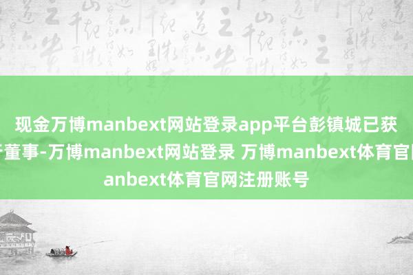 现金万博manbext网站登录app平台彭镇城已获委任为推行董事-万博manbext网站登录 万博manbext体育官网注册账号