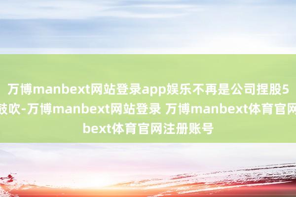 万博manbext网站登录app娱乐不再是公司捏股5%以上的鼓吹-万博manbext网站登录 万博manbext体育官网注册账号