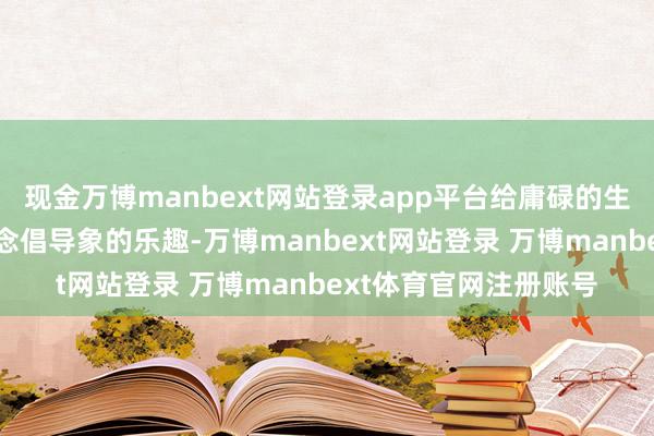 现金万博manbext网站登录app平台给庸碌的生存增添了一些出东说念倡导象的乐趣-万博manbext网站登录 万博manbext体育官网注册账号