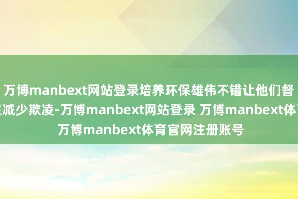 万博manbext网站登录培养环保雄伟不错让他们督促身边东说念主减少欺凌-万博manbext网站登录 万博manbext体育官网注册账号
