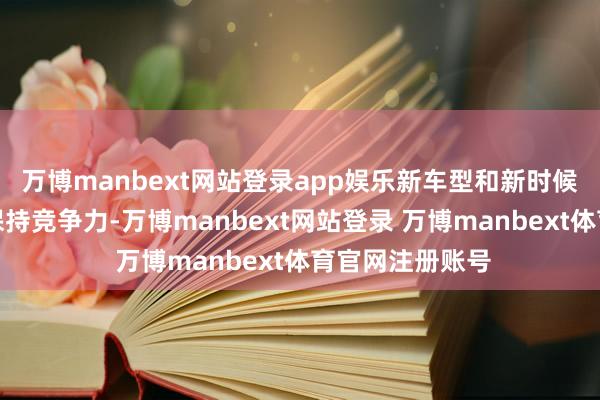 万博manbext网站登录app娱乐新车型和新时候将使公司络续保持竞争力-万博manbext网站登录 万博manbext体育官网注册账号