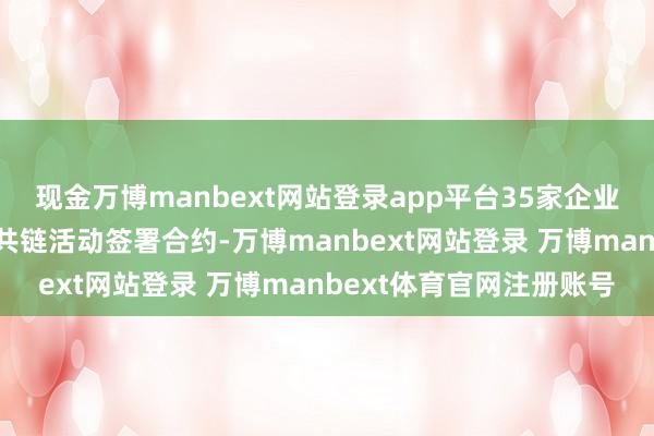 现金万博manbext网站登录app平台35家企业就海优势电当代产业链共链活动签署合约-万博manbext网站登录 万博manbext体育官网注册账号