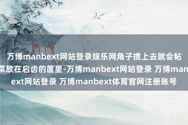 万博manbext网站登录娱乐网角子掼上去就会粘在上头；大头菜和榨菜放在启齿的筐里-万博manbext网站登录 万博manbext体育官网注册账号