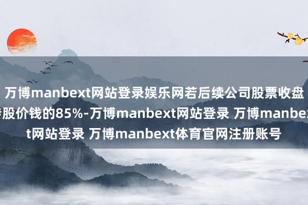 万博manbext网站登录娱乐网若后续公司股票收盘价钱链接低于当期转股价钱的85%-万博manbext网站登录 万博manbext体育官网注册账号