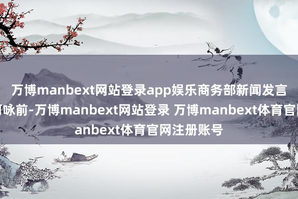 万博manbext网站登录app娱乐商务部新闻发言东说念主何咏前-万博manbext网站登录 万博manbext体育官网注册账号