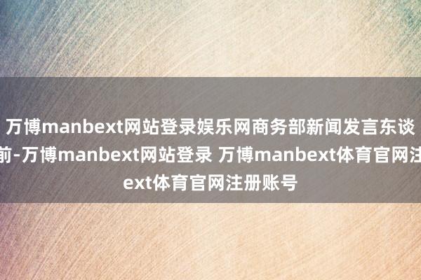万博manbext网站登录娱乐网商务部新闻发言东谈主何咏前-万博manbext网站登录 万博manbext体育官网注册账号