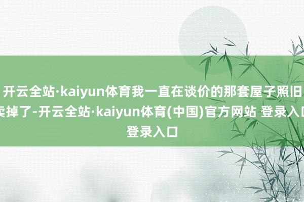 开云全站·kaiyun体育我一直在谈价的那套屋子照旧卖掉了-开云全站·kaiyun体育(中国)官方网站 登录入口