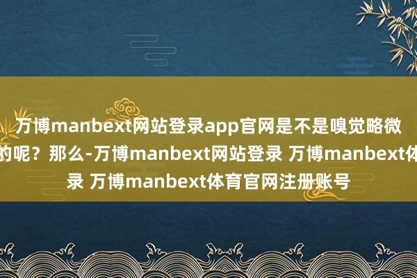 万博manbext网站登录app官网是不是嗅觉略微有那么少量怪怪的呢？那么-万博manbext网站登录 万博manbext体育官网注册账号