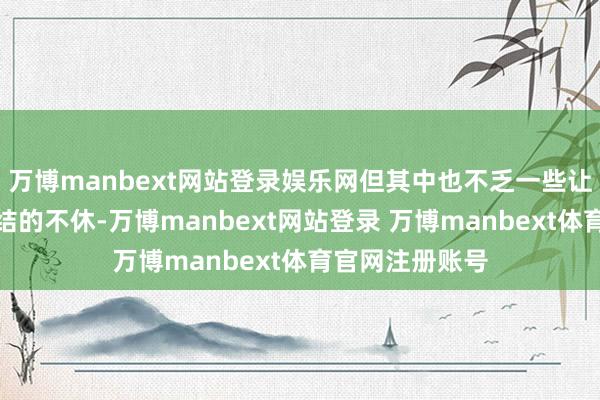 万博manbext网站登录娱乐网但其中也不乏一些让东谈主难以连结的不休-万博manbext网站登录 万博manbext体育官网注册账号