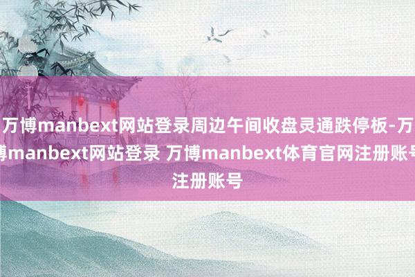 万博manbext网站登录周边午间收盘灵通跌停板-万博manbext网站登录 万博manbext体育官网注册账号